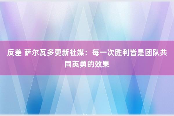 反差 萨尔瓦多更新社媒：每一次胜利皆是团队共同英勇的效果