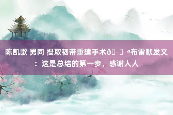 陈凯歌 男同 摄取韧带重建手术💪布雷默发文：这是总结的第一步，感谢人人