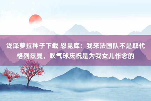 泷泽萝拉种子下载 恩昆库：我来法国队不是取代格列兹曼，吹气球庆祝是为我女儿作念的