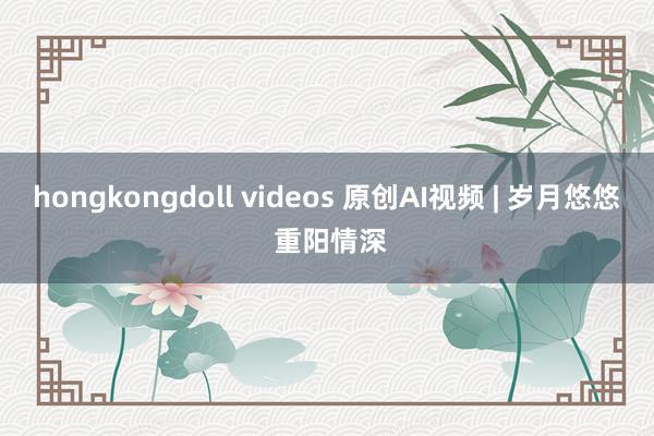 hongkongdoll videos 原创AI视频 | 岁月悠悠 重阳情深