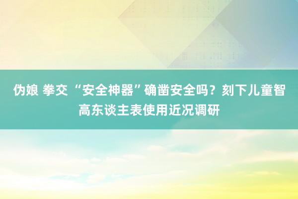 伪娘 拳交 “安全神器”确凿安全吗？刻下儿童智高东谈主表使用近况调研