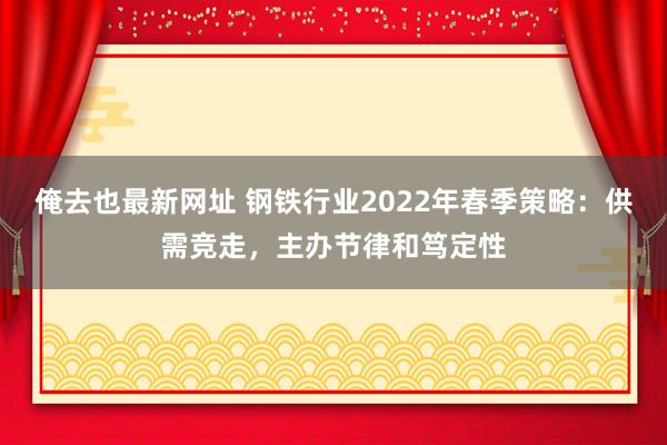 俺去也最新网址 钢铁行业2022年春季策略：供需竞走，主办节律和笃定性