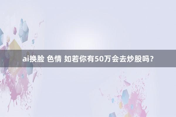 ai换脸 色情 如若你有50万会去炒股吗？