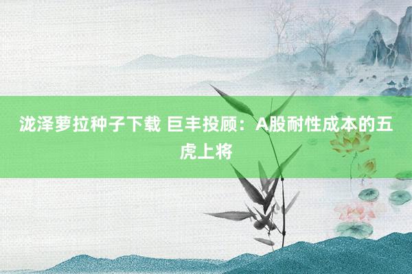 泷泽萝拉种子下载 巨丰投顾：A股耐性成本的五虎上将