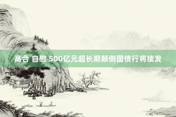 高合 自慰 500亿元超长期颠倒国债行将续发