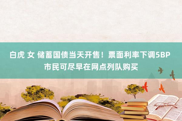 白虎 女 储蓄国债当天开售！票面利率下调5BP 市民可尽早在网点列队购买