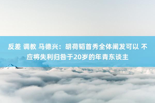 反差 调教 马德兴：胡荷韬首秀全体阐发可以 不应将失利归咎于20岁的年青东谈主