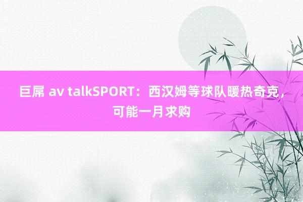 巨屌 av talkSPORT：西汉姆等球队暖热奇克，可能一月求购