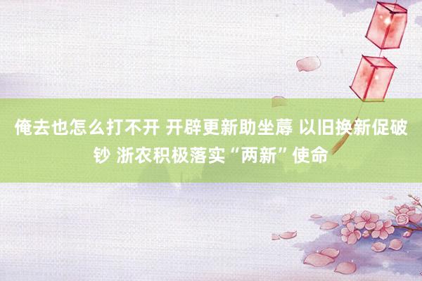 俺去也怎么打不开 开辟更新助坐蓐 以旧换新促破钞 浙农积极落实“两新”使命