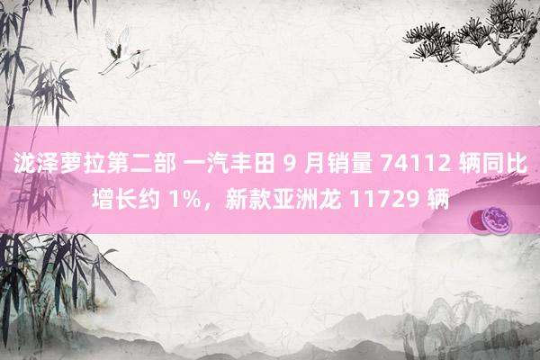 泷泽萝拉第二部 一汽丰田 9 月销量 74112 辆同比增长约 1%，新款亚洲龙 11729 辆