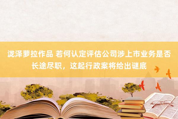 泷泽萝拉作品 若何认定评估公司涉上市业务是否长途尽职，这起行政案将给出谜底