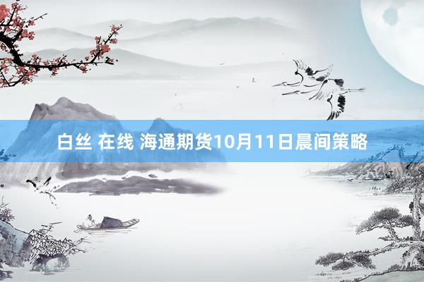 白丝 在线 海通期货10月11日晨间策略