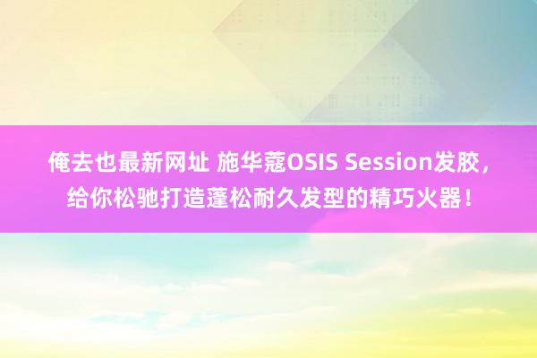 俺去也最新网址 施华蔻OSIS Session发胶，给你松驰打造蓬松耐久发型的精巧火器！