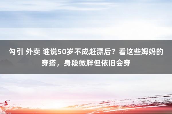 勾引 外卖 谁说50岁不成赶漂后？看这些姆妈的穿搭，身段微胖但依旧会穿