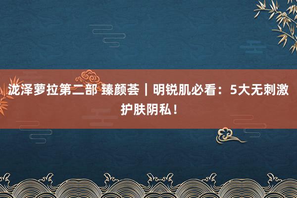 泷泽萝拉第二部 臻颜荟｜明锐肌必看：5大无刺激护肤阴私！