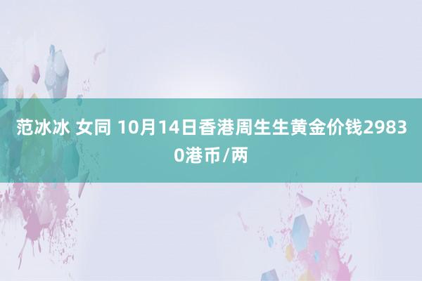 范冰冰 女同 10月14日香港周生生黄金价钱29830港币/两