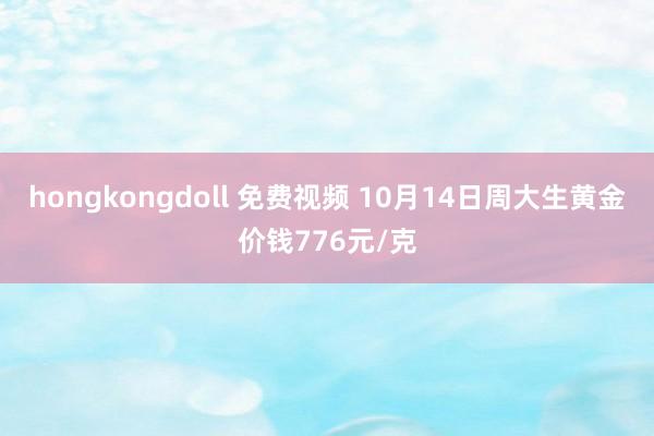 hongkongdoll 免费视频 10月14日周大生黄金价钱776元/克