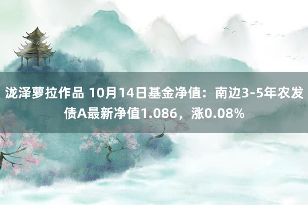 泷泽萝拉作品 10月14日基金净值：南边3-5年农发债A最新净值1.086，涨0.08%