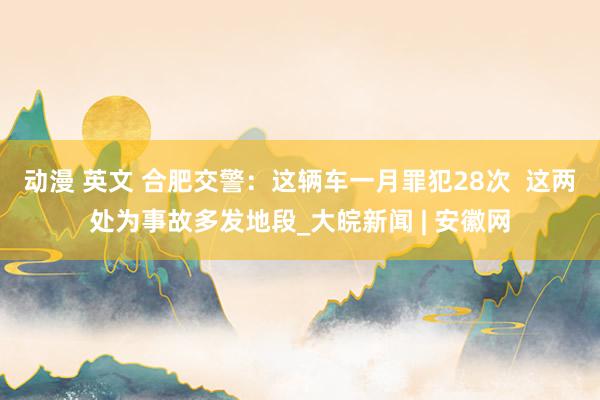 动漫 英文 合肥交警：这辆车一月罪犯28次  这两处为事故多发地段_大皖新闻 | 安徽网