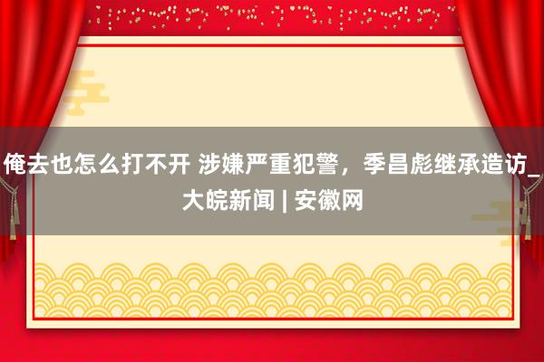 俺去也怎么打不开 涉嫌严重犯警，季昌彪继承造访_大皖新闻 | 安徽网