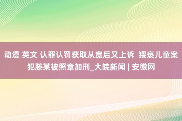 动漫 英文 认罪认罚获取从宽后又上诉  猥亵儿童案犯滕某被照章加刑_大皖新闻 | 安徽网