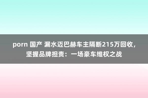 porn 国产 漏水迈巴赫车主隔断215万回收，坚握品牌担责：一场豪车维权之战