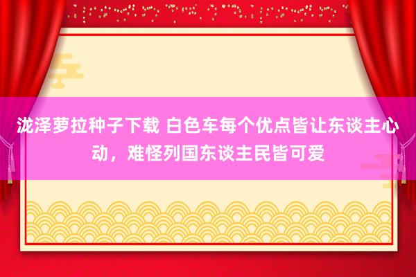 泷泽萝拉种子下载 白色车每个优点皆让东谈主心动，难怪列国东谈主民皆可爱