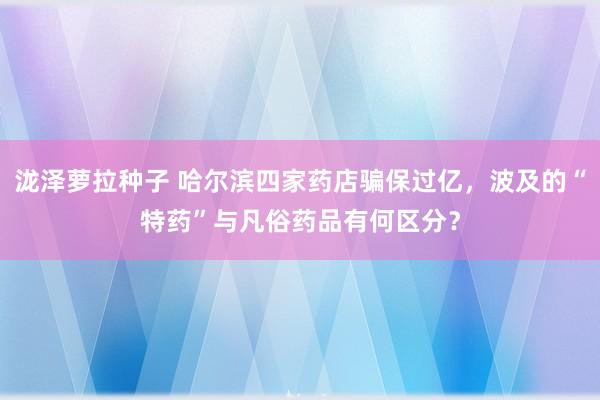 泷泽萝拉种子 哈尔滨四家药店骗保过亿，波及的“特药”与凡俗药品有何区分？