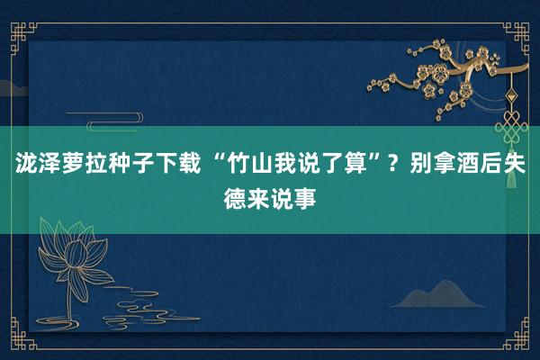 泷泽萝拉种子下载 “竹山我说了算”？别拿酒后失德来说事