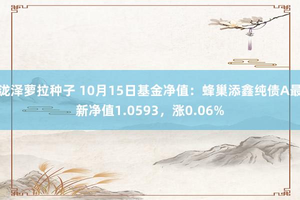 泷泽萝拉种子 10月15日基金净值：蜂巢添鑫纯债A最新净值1.0593，涨0.06%