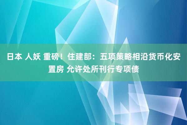 日本 人妖 重磅！住建部：五项策略相沿货币化安置房 允许处所刊行专项债