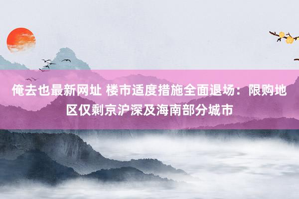 俺去也最新网址 楼市适度措施全面退场：限购地区仅剩京沪深及海南部分城市