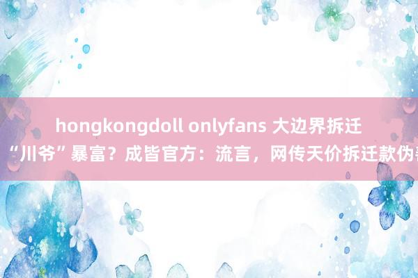 hongkongdoll onlyfans 大边界拆迁，“川爷”暴富？成皆官方：流言，网传天价拆迁款伪善