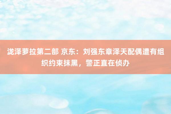 泷泽萝拉第二部 京东：刘强东章泽天配偶遭有组织约束抹黑，警正直在侦办