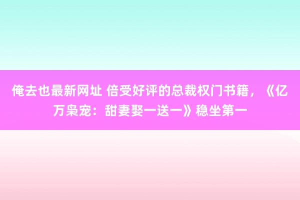 俺去也最新网址 倍受好评的总裁权门书籍，《亿万枭宠：甜妻娶一送一》稳坐第一