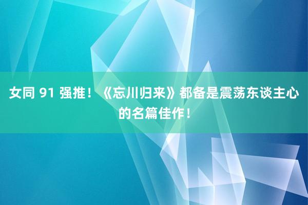 女同 91 强推！《忘川归来》都备是震荡东谈主心的名篇佳作！