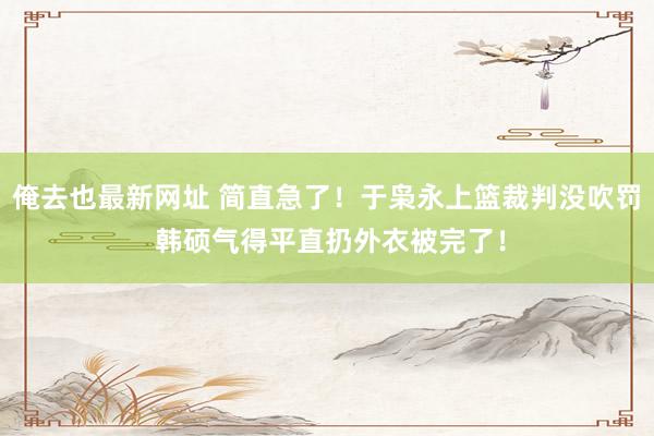 俺去也最新网址 简直急了！于枭永上篮裁判没吹罚 韩硕气得平直扔外衣被完了！