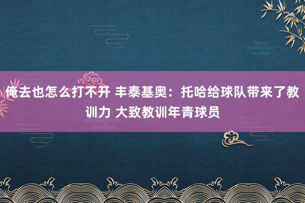 俺去也怎么打不开 丰泰基奥：托哈给球队带来了教训力 大致教训年青球员