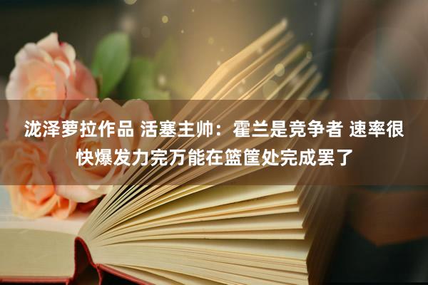 泷泽萝拉作品 活塞主帅：霍兰是竞争者 速率很快爆发力完万能在篮筐处完成罢了