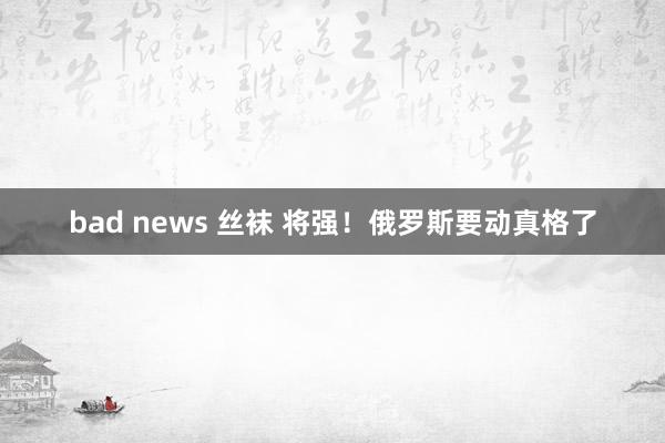 bad news 丝袜 将强！俄罗斯要动真格了