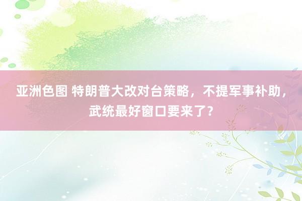 亚洲色图 特朗普大改对台策略，不提军事补助，武统最好窗口要来了？