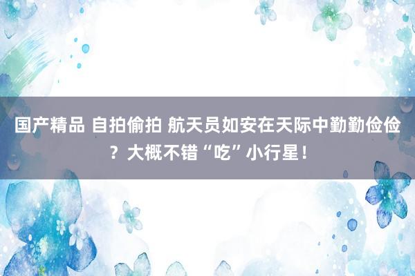 国产精品 自拍偷拍 航天员如安在天际中勤勤俭俭？大概不错“吃”小行星！