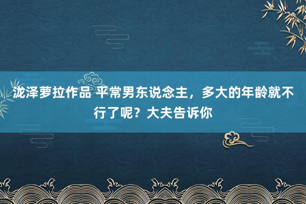 泷泽萝拉作品 平常男东说念主，多大的年龄就不行了呢？大夫告诉你