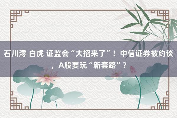 石川澪 白虎 证监会“大招来了”！中信证券被约谈，A股要玩“新套路”？