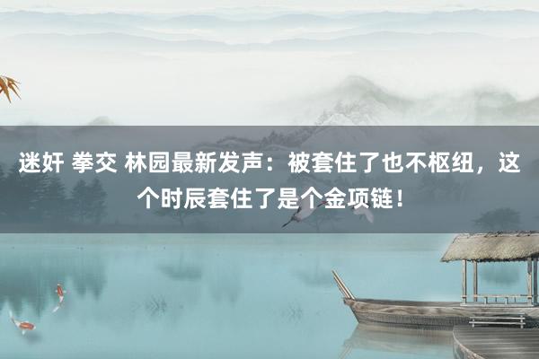 迷奸 拳交 林园最新发声：被套住了也不枢纽，这个时辰套住了是个金项链！