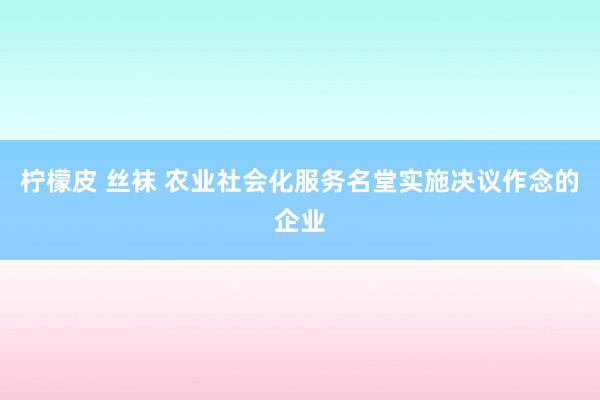 柠檬皮 丝袜 农业社会化服务名堂实施决议作念的企业