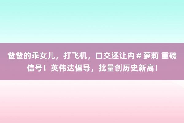 爸爸的乖女儿，打飞机，口交还让禸＃萝莉 重磅信号！英伟达倡导，批量创历史新高！