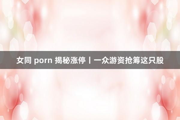 女同 porn 揭秘涨停丨一众游资抢筹这只股