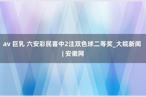 av 巨乳 六安彩民喜中2注双色球二等奖_大皖新闻 | 安徽网