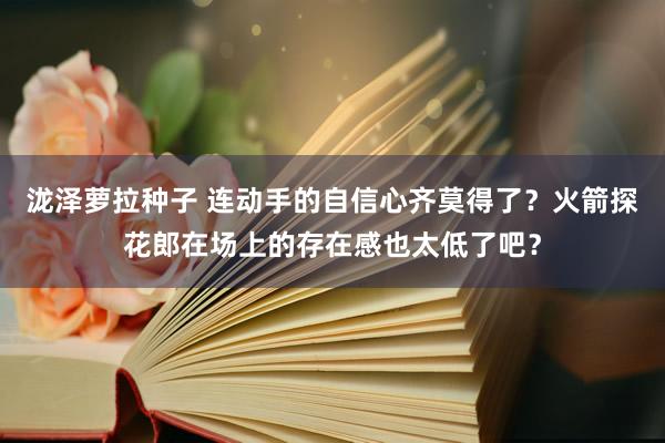 泷泽萝拉种子 连动手的自信心齐莫得了？火箭探花郎在场上的存在感也太低了吧？